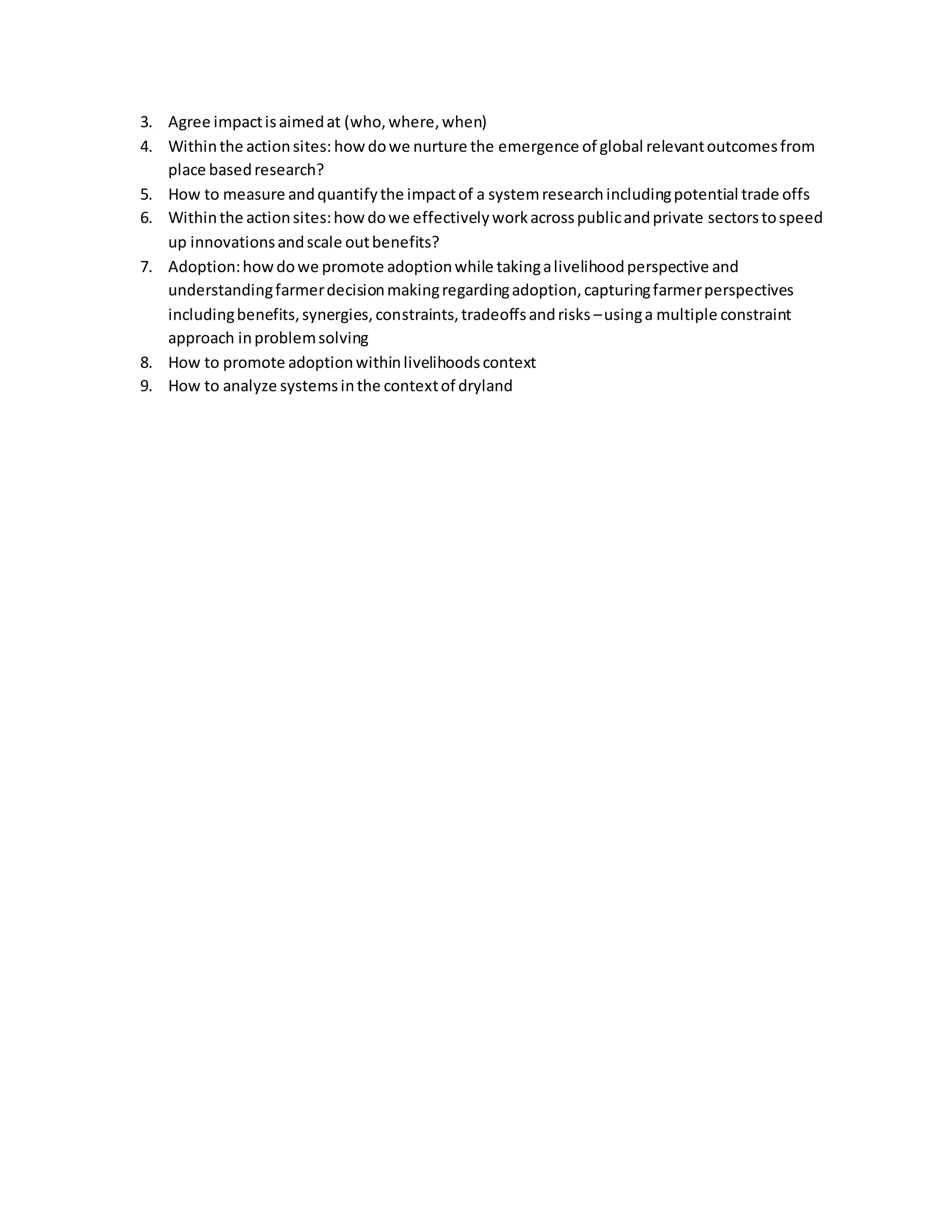 3. Agree impactisaimedat (who,where,when)
4. Withinthe actionsites: howdowe nurture the emergence of global relevantoutcomesfrom
place basedresearch?
5. How to measure andquantifythe impactof a systemresearchincludingpotential trade offs
6. Withinthe actionsites:howdowe effectivelyworkacrosspublicandprivate sectorstospeed
up innovationsandscale outbenefits?
7. Adoption:howdowe promote adoptionwhile takingalivelihoodperspective and
understandingfarmerdecisionmakingregardingadoption,capturingfarmerperspectives
includingbenefits,synergies,constraints,tradeoffsandrisks –usinga multiple constraint
approach inproblemsolving
8. How to promote adoptionwithinlivelihoodscontext
9. How to analyze systemsinthe contextof dryland
 