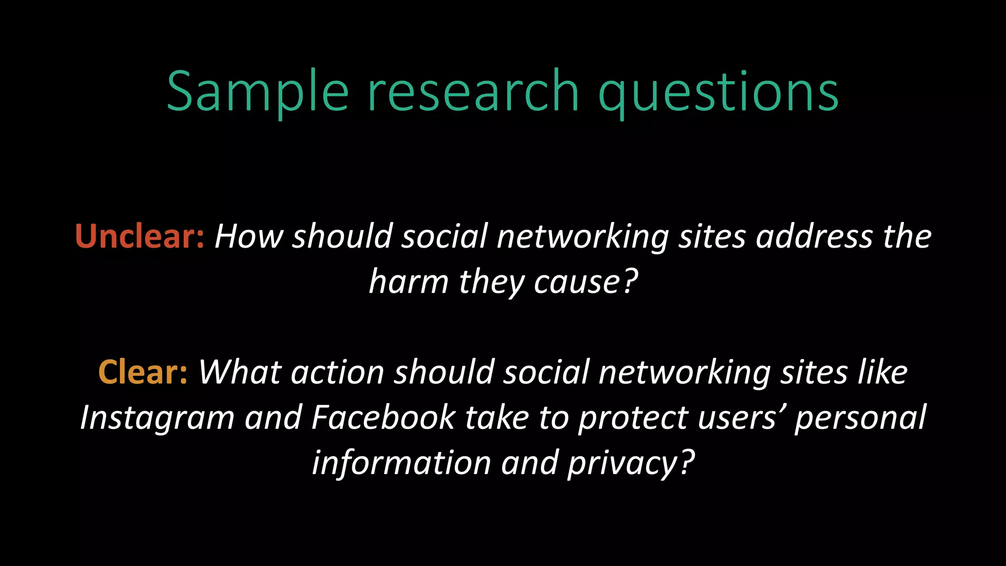 Sample research questions
Unclear: How should social networking sites address the
harm they cause?
Clear: What action should social networking sites like
Instagram and Facebook take to protect users’ personal
information and privacy?
 