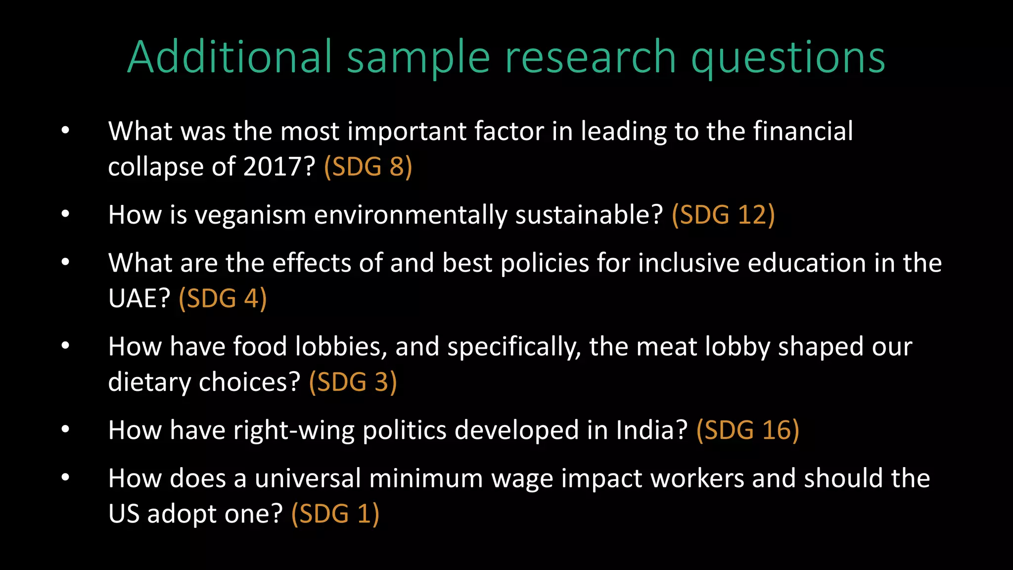Additional sample research questions
• What was the most important factor in leading to the financial
collapse of 2017? (SDG 8)
• How is veganism environmentally sustainable? (SDG 12)
• What are the effects of and best policies for inclusive education in the
UAE? (SDG 4)
• How have food lobbies, and specifically, the meat lobby shaped our
dietary choices? (SDG 3)
• How have right-wing politics developed in India? (SDG 16)
• How does a universal minimum wage impact workers and should the
US adopt one? (SDG 1)
 