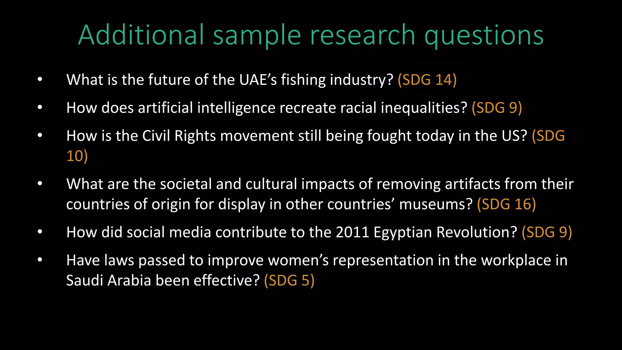 Additional sample research questions
• What is the future of the UAE’s fishing industry? (SDG 14)
• How does artificial intelligence recreate racial inequalities? (SDG 9)
• How is the Civil Rights movement still being fought today in the US? (SDG
10)
• What are the societal and cultural impacts of removing artifacts from their
countries of origin for display in other countries’ museums? (SDG 16)
• How did social media contribute to the 2011 Egyptian Revolution? (SDG 9)
• Have laws passed to improve women’s representation in the workplace in
Saudi Arabia been effective? (SDG 5)
 