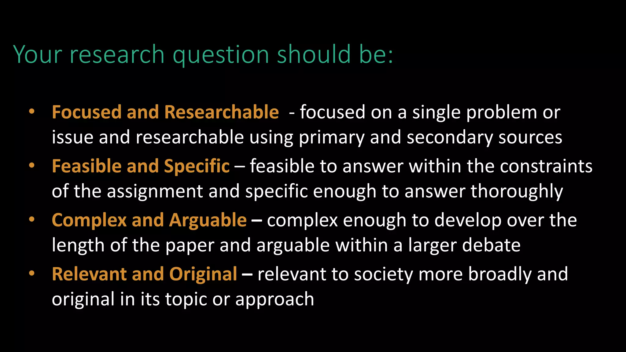 Your research question should be:
• Focused and Researchable - focused on a single problem or
issue and researchable using primary and secondary sources
• Feasible and Specific – feasible to answer within the constraints
of the assignment and specific enough to answer thoroughly
• Complex and Arguable – complex enough to develop over the
length of the paper and arguable within a larger debate
• Relevant and Original – relevant to society more broadly and
original in its topic or approach
 