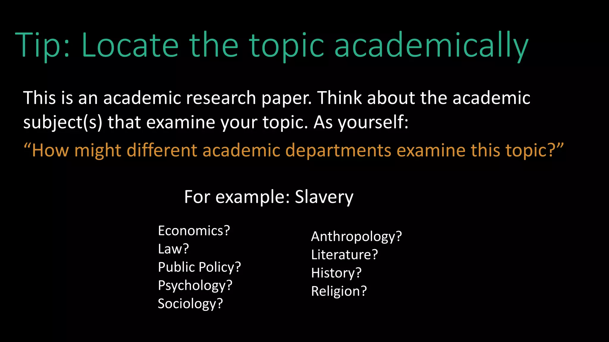 Tip: Locate the topic academically
This is an academic research paper. Think about the academic
subject(s) that examine your topic. As yourself:
“How might different academic departments examine this topic?”
For example: Slavery
Economics?
Law?
Public Policy?
Psychology?
Sociology?
Anthropology?
Literature?
History?
Religion?
 