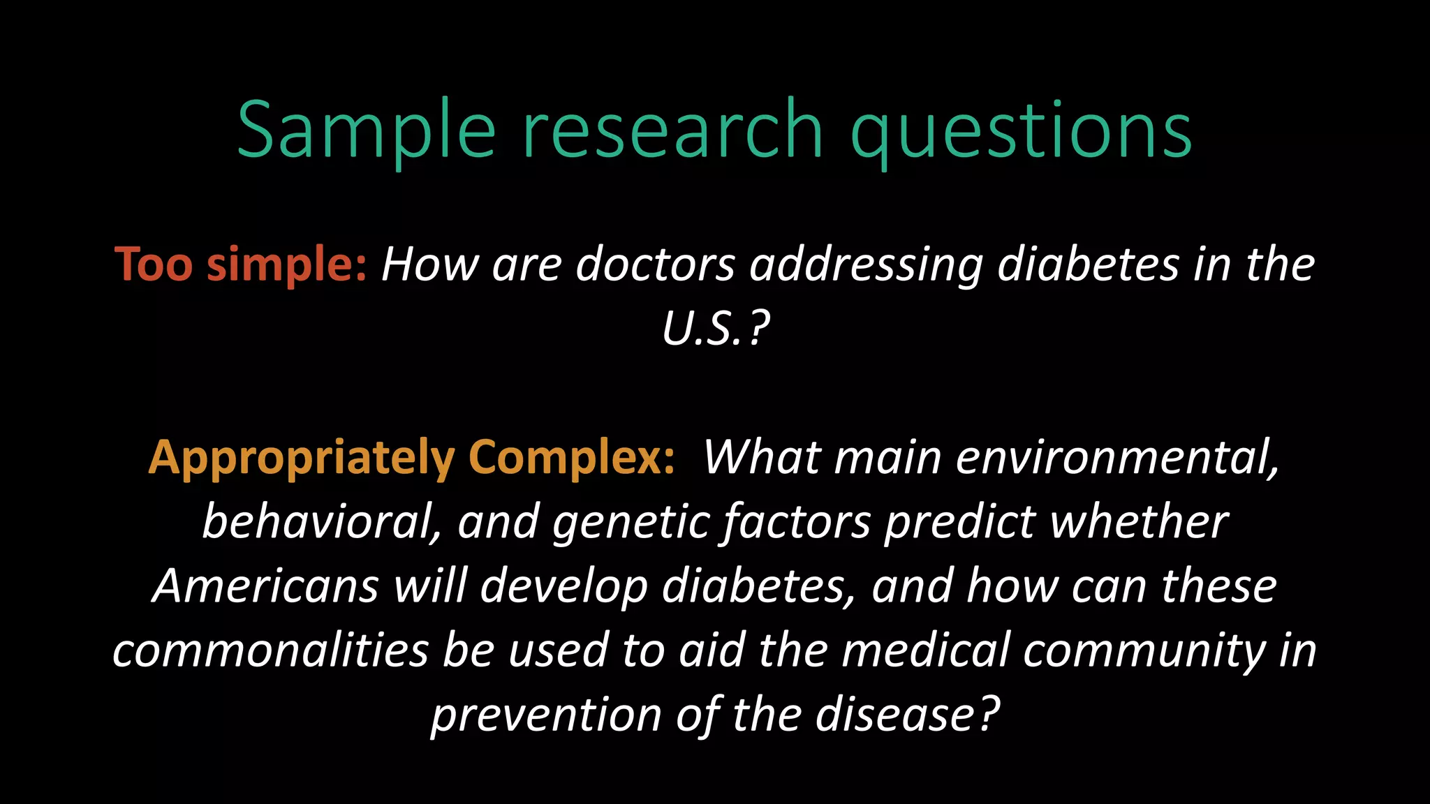 Sample research questions
Too simple: How are doctors addressing diabetes in the
U.S.?
Appropriately Complex: What main environmental,
behavioral, and genetic factors predict whether
Americans will develop diabetes, and how can these
commonalities be used to aid the medical community in
prevention of the disease?
 
