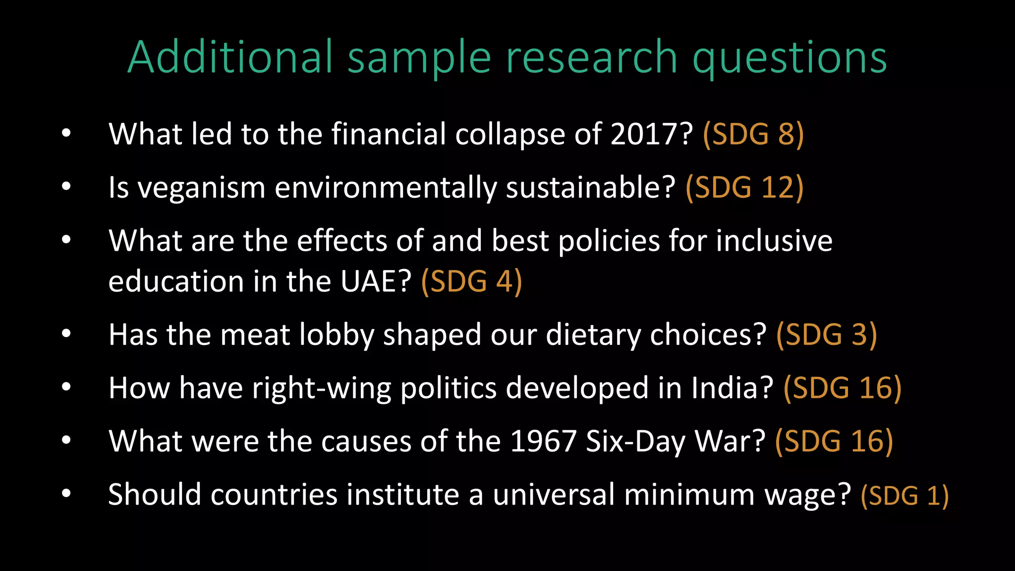 Additional sample research questions
• What led to the financial collapse of 2017? (SDG 8)
• Is veganism environmentally sustainable? (SDG 12)
• What are the effects of and best policies for inclusive
education in the UAE? (SDG 4)
• Has the meat lobby shaped our dietary choices? (SDG 3)
• How have right-wing politics developed in India? (SDG 16)
• What were the causes of the 1967 Six-Day War? (SDG 16)
• Should countries institute a universal minimum wage? (SDG 1)
 