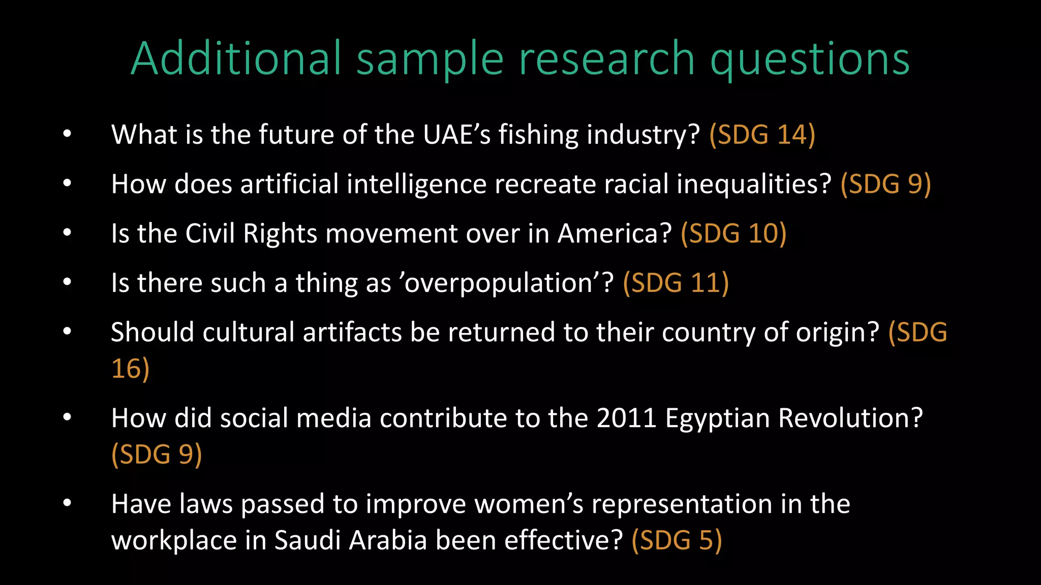 Additional sample research questions
• What is the future of the UAE’s fishing industry? (SDG 14)
• How does artificial intelligence recreate racial inequalities? (SDG 9)
• Is the Civil Rights movement over in America? (SDG 10)
• Is there such a thing as ’overpopulation’? (SDG 11)
• Should cultural artifacts be returned to their country of origin? (SDG
16)
• How did social media contribute to the 2011 Egyptian Revolution?
(SDG 9)
• Have laws passed to improve women’s representation in the
workplace in Saudi Arabia been effective? (SDG 5)
 