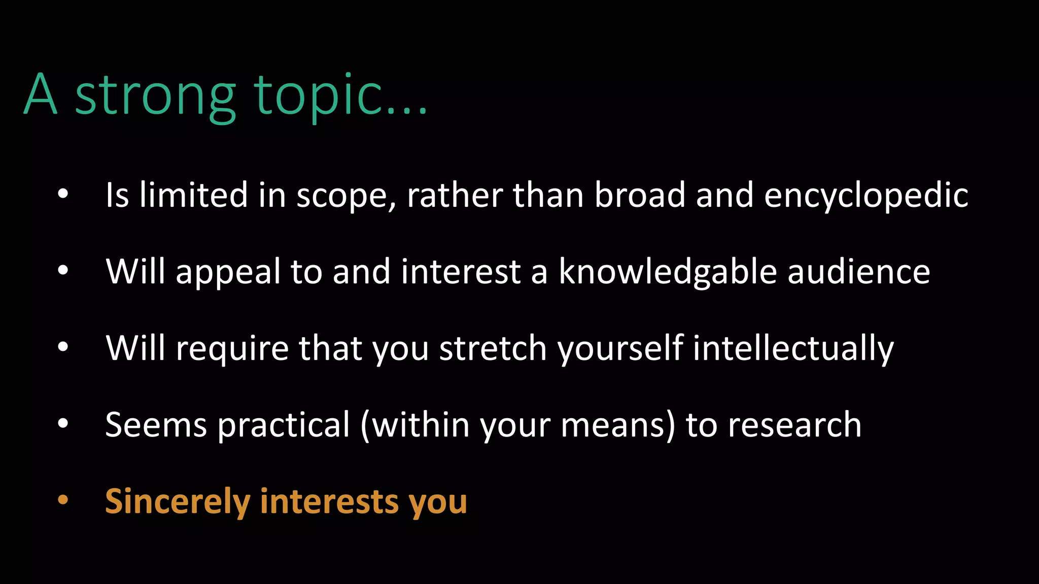 A strong topic...
• Is limited in scope, rather than broad and encyclopedic
• Will appeal to and interest a knowledgable audience
• Will require that you stretch yourself intellectually
• Seems practical (within your means) to research
• Sincerely interests you
 
