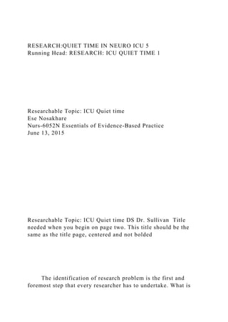 RESEARCH:QUIET TIME IN NEURO ICU 5
Running Head: RESEARCH: ICU QUIET TIME 1
Researchable Topic: ICU Quiet time
Ese Nosakhare
Nurs-6052N Essentials of Evidence-Based Practice
June 13, 2015
Researchable Topic: ICU Quiet time DS Dr. Sullivan Title
needed when you begin on page two. This title should be the
same as the title page, centered and not bolded
The identification of research problem is the first and
foremost step that every researcher has to undertake. What is
 
