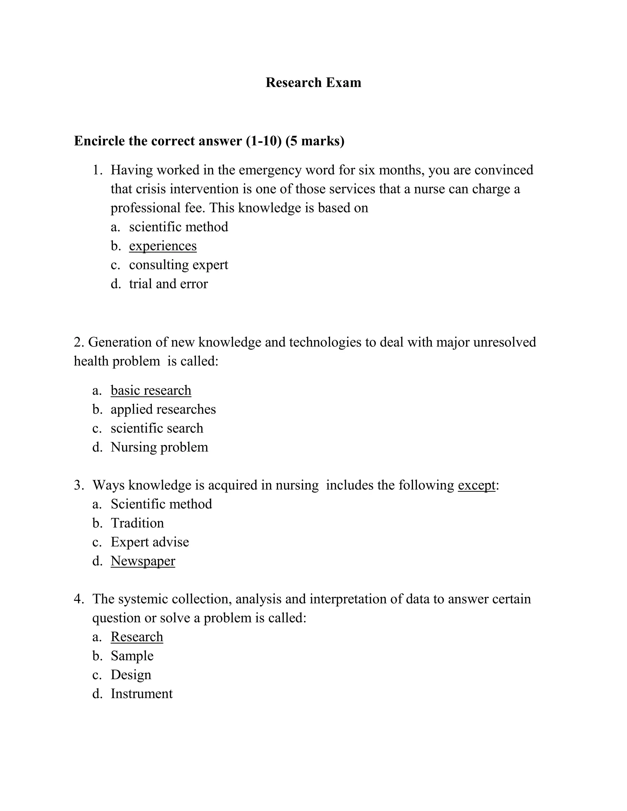 Research Exam

Encircle the correct answer (1-10) (5 marks)
1. Having worked in the emergency word for six months, you are convinced
that crisis intervention is one of those services that a nurse can charge a
professional fee. This knowledge is based on
a. scientific method
b. experiences
c. consulting expert
d. trial and error

2. Generation of new knowledge and technologies to deal with major unresolved
health problem is called:
a.
b.
c.
d.

basic research
applied researches
scientific search
Nursing problem

3. Ways knowledge is acquired in nursing includes the following except:
a. Scientific method
b. Tradition
c. Expert advise
d. Newspaper
4. The systemic collection, analysis and interpretation of data to answer certain
question or solve a problem is called:
a. Research
b. Sample
c. Design
d. Instrument

 