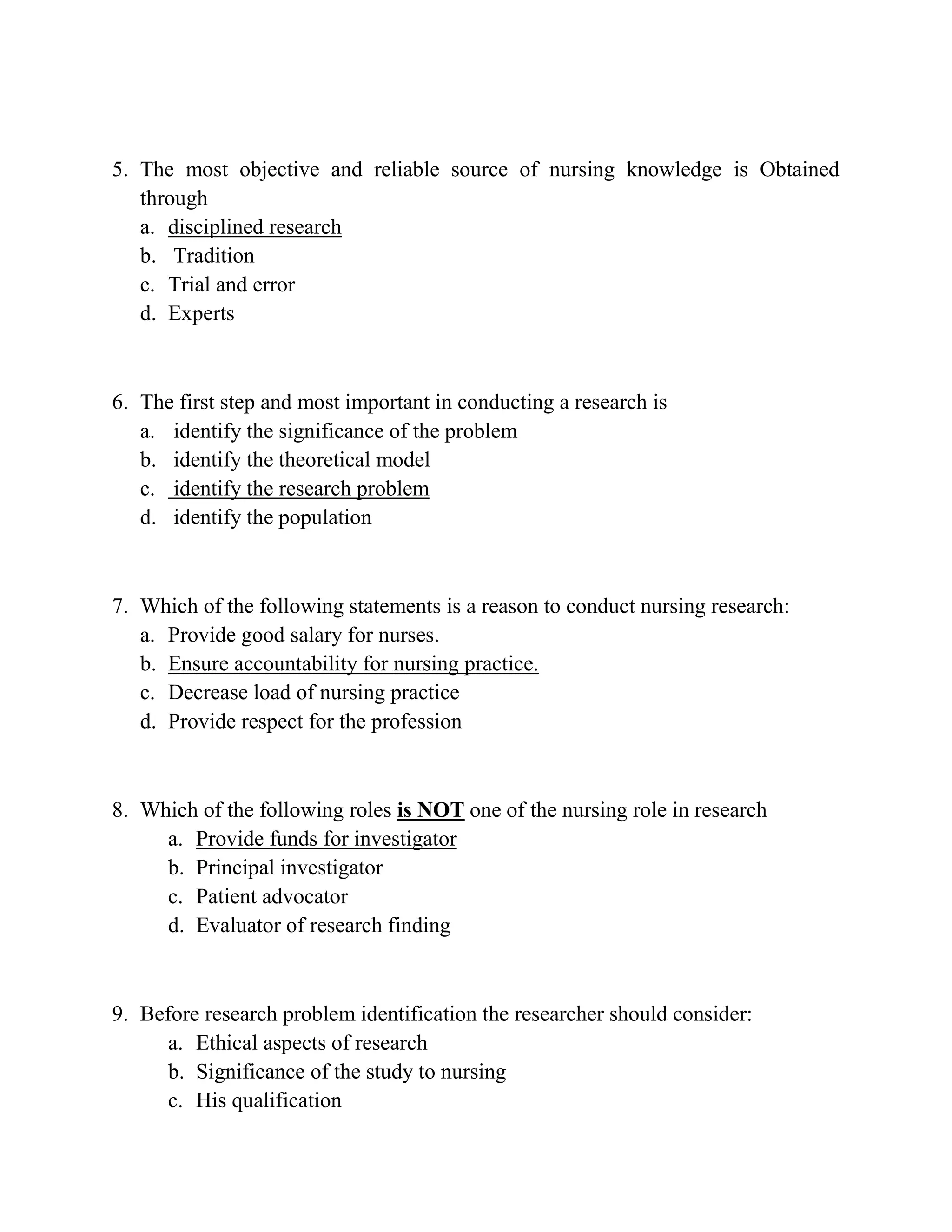 5. The most objective and reliable source of nursing knowledge is Obtained
through
a. disciplined research
b. Tradition
c. Trial and error
d. Experts

6. The first step and most important in conducting a research is
a. identify the significance of the problem
b. identify the theoretical model
c. identify the research problem
d. identify the population

7. Which of the following statements is a reason to conduct nursing research:
a. Provide good salary for nurses.
b. Ensure accountability for nursing practice.
c. Decrease load of nursing practice
d. Provide respect for the profession

8. Which of the following roles is NOT one of the nursing role in research
a. Provide funds for investigator
b. Principal investigator
c. Patient advocator
d. Evaluator of research finding

9. Before research problem identification the researcher should consider:
a. Ethical aspects of research
b. Significance of the study to nursing
c. His qualification

 