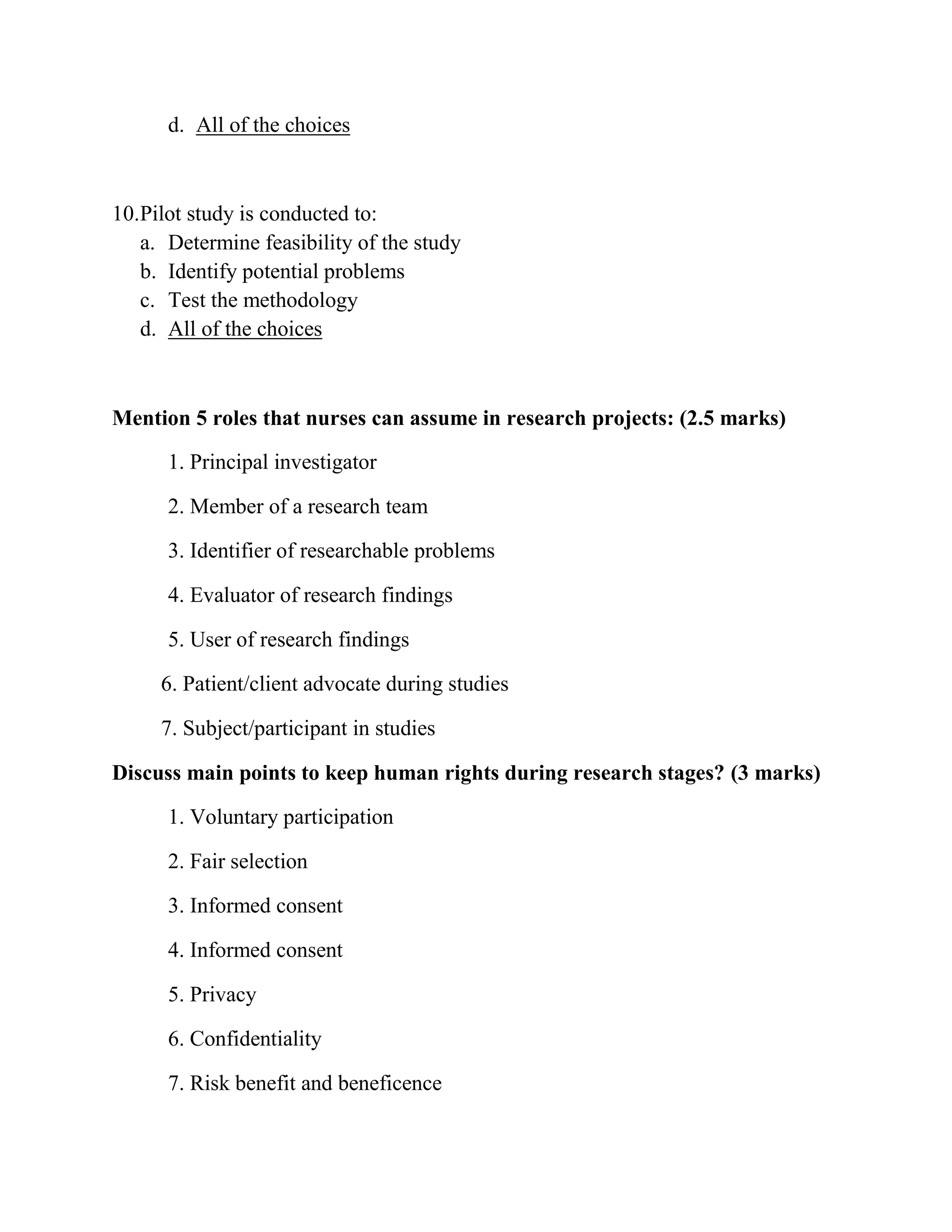 d. All of the choices

10.Pilot study is conducted to:
a. Determine feasibility of the study
b. Identify potential problems
c. Test the methodology
d. All of the choices

Mention 5 roles that nurses can assume in research projects: (2.5 marks)
1. Principal investigator
2. Member of a research team
3. Identifier of researchable problems
4. Evaluator of research findings
5. User of research findings
6. Patient/client advocate during studies
7. Subject/participant in studies
Discuss main points to keep human rights during research stages? (3 marks)
1. Voluntary participation
2. Fair selection
3. Informed consent
4. Informed consent
5. Privacy
6. Confidentiality
7. Risk benefit and beneficence

 
