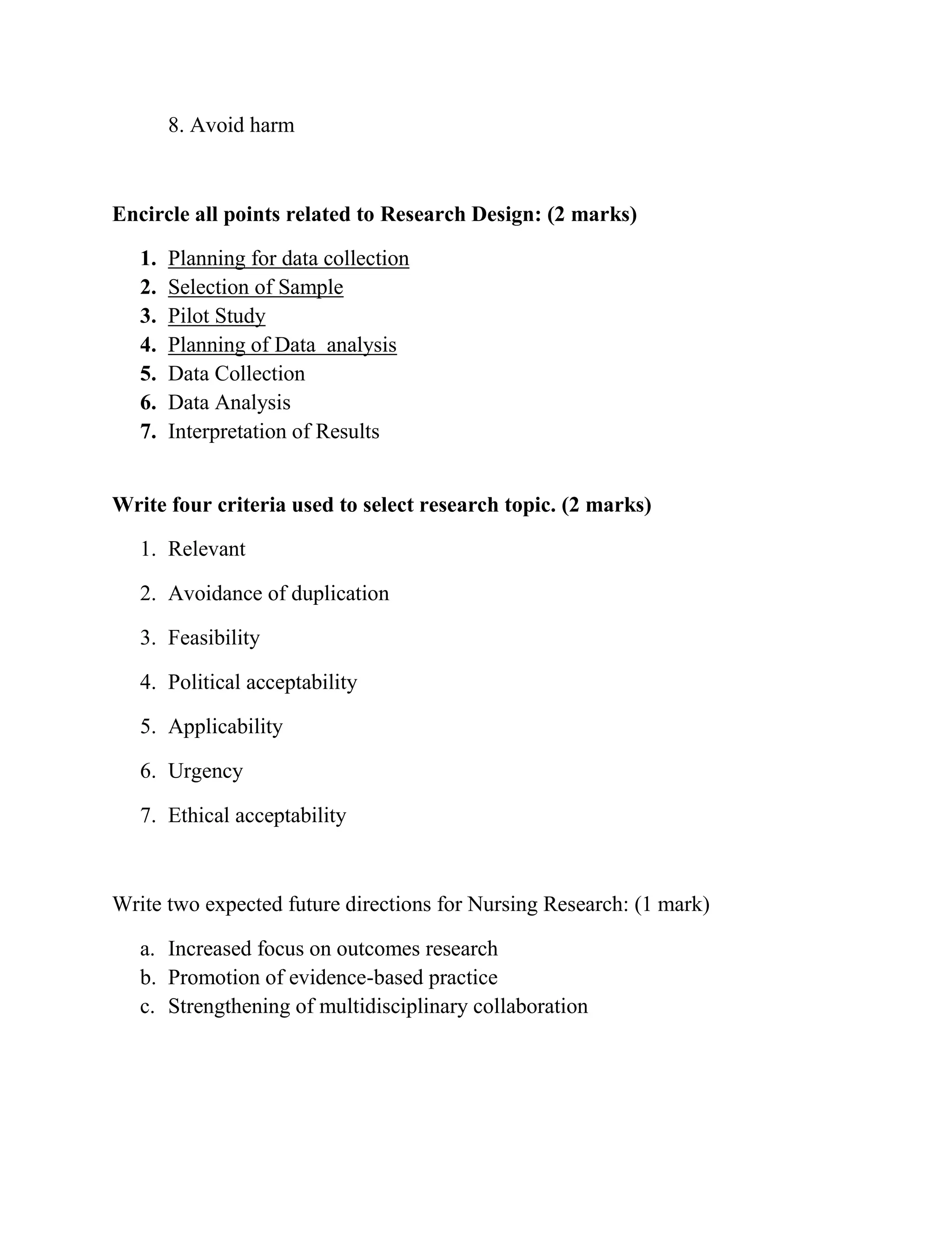 8. Avoid harm

Encircle all points related to Research Design: (2 marks)
1.
2.
3.
4.
5.
6.
7.

Planning for data collection
Selection of Sample
Pilot Study
Planning of Data analysis
Data Collection
Data Analysis
Interpretation of Results

Write four criteria used to select research topic. (2 marks)
1. Relevant
2. Avoidance of duplication
3. Feasibility
4. Political acceptability
5. Applicability
6. Urgency
7. Ethical acceptability

Write two expected future directions for Nursing Research: (1 mark)
a. Increased focus on outcomes research
b. Promotion of evidence-based practice
c. Strengthening of multidisciplinary collaboration

 