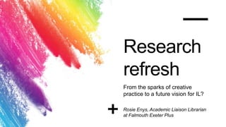 Research
refresh
From the sparks of creative
practice to a future vision for IL?
Rosie Enys, Academic Liaison Librarian
at Falmouth Exeter Plus
 