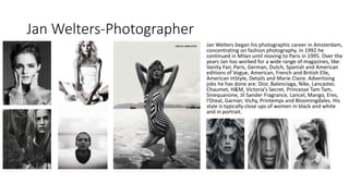 Jan Welters-Photographer
Jan Welters began his photographic career in Amsterdam,
concentrating on fashion photography. In 1992 he
continued in Milan until moving to Paris in 1995. Over the
years Jan has worked for a wide range of magazines, like:
Vanity Fair, Paris, German, Dutch, Spanish and American
editions of Vogue, American, French and British Elle,
American InStyle, Details and Marie Claire. Advertising
jobs he has done are: Dior, Balenciaga, Nike, Lancaster,
Chaumet, H&M, Victoria’s Secret, Princesse Tam Tam,
Sinequanone, Jil Sander Fragrance, Lancel, Mango, Eres,
l’Oreal, Garnier, Vichy, Printemps and Bloomingdales. His
style is typically close ups of women in black and white
and in portrait.
 
