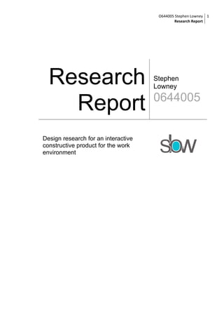 O644005 Stephen Lowney 1
                                              Research Report




  Research                           Stephen
                                     Lowney


    Report                           0644005


Design research for an interactive
constructive product for the work
environment
 