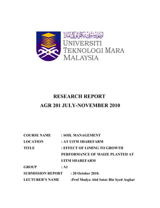 RESEARCH REPORT
        AGR 201 JULY-NOVEMBER 2010




COURSE NAME       : SOIL MANAGEMENT
LOCATION          : AT UiTM SHAREFARM
TITLE             : EFFECT OF LIMING TO GROWTH
                  PERFORMANCE OF MAIZE PLANTED AT
                  UITM SHAREFARM
GROUP             : A1
SUBMISSION REPORT        : 20 October 2010.
LECTURER’S NAME          :Prof Madya Abd Satar Bin Syed Asghar
 