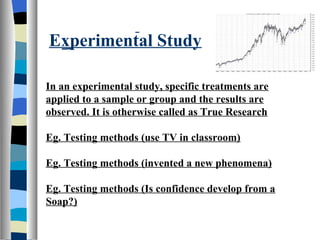 Experimental Study

In an experimental study, specific treatments are
applied to a sample or group and the results are
observed. It is otherwise called as True Research

Eg. Testing methods (use TV in classroom)

Eg. Testing methods (invented a new phenomena)

Eg. Testing methods (Is confidence develop from a
Soap?)
 
