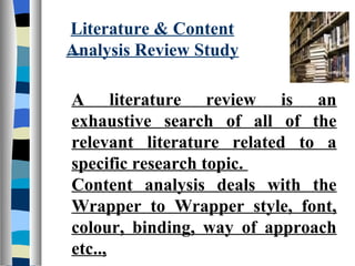 Literature & Content
Analysis Review Study

A literature review is an
exhaustive search of all of the
relevant literature related to a
specific research topic.
Content analysis deals with the
Wrapper to Wrapper style, font,
colour, binding, way of approach
etc..,
 