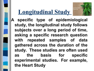 Longitudinal Study
A specific type of epidemiological
 study, the longitudinal study follows
 subjects over a long period of time,
 asking a specific research question
 with repeated samples of data
 gathered across the duration of the
 study. These studies are often used
 as    the    basis     for   specific
 experimental studies. For example,
 the Heart Study
 