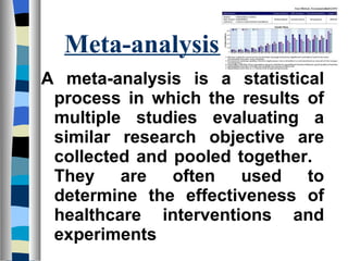 Meta-analysis
A meta-analysis is a statistical
 process in which the results of
 multiple studies evaluating a
 similar research objective are
 collected and pooled together.
 They are often used to
 determine the effectiveness of
 healthcare interventions and
 experiments
 