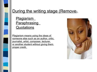During the writing stage (Remove)
   Plagiarism
   Paraphrasing
   Quotations

Plagiarism means using the ideas of
someone else such as an author, critic,
journalist, artist, composer, lecturer,
or another student without giving them
proper credit.
 