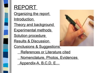 REPORT
Organizing the report
Introduction
Theory and background
Experimental methods
Solution procedure
Results & Discussion
Conclusions & Suggestions
     References or Literature cited
     Nomenclature, Photos, Evidences
    Appendix-A, B,C,D, E…
 