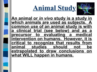Animal Study
An animal or in vivo study is a study in
which animals are used as subjects. A
common use of an animal study is with
a clinical trial (see below) and as a
precursor to evaluating a medical
intervention on humans. However, it is
critical to recognize that results from
animal studies should not be
extrapolated to draw conclusions on
what WILL happen in humans.
 