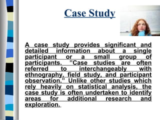 Case Study

A case study provides significant and
detailed information about a single
participant or a small group of
participants. ”Case studies are often
referred     to   interchangeably    with
ethnography, field study, and participant
observation.” Unlike other studies which
rely heavily on statistical analysis, the
case study is often undertaken to identify
areas for additional research and
exploration.
 