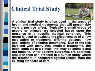 Clinical Trial Study

A clinical trial study is often used in the areas of
health and medical treatments that will presumably
yield a positive effect. Typically a small group of
people or animals are selected based upon the
presence of a specific medical condition. This
group is used to evaluate the effectiveness of a new
medication or treatment, differing dosages, new
applications of existing treatments. Due to the risk
involved with many new medical treatments, the
initial subjects in a clinical trial may be animals and
not humans. After positive outcomes are obtained,
research then can proceed to a human study where
the treatment is compared against results from the
existing standard of care.
 