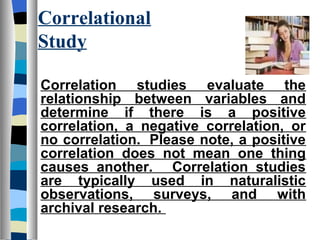 Correlational
Study

Correlation studies evaluate the
relationship between variables and
determine if there is a positive
correlation, a negative correlation, or
no correlation. Please note, a positive
correlation does not mean one thing
causes another. Correlation studies
are typically used in naturalistic
observations, surveys, and with
archival research.
 
