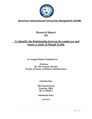 American International University-Bangladesh (AIUB)

Research Report
ON
To Identify the Relationship between the employees and
owner,A study of Masud Textile

An Assigned Report Submitted to:
Professor
Dr. Md. Faruque Hossain
Faculty of Master of Business Administration

Submitted By:
MD. Rejaul Karim
Program: MBA
ID- 11-95025-3
Submission Date:
24/07/2012

1|Page

 