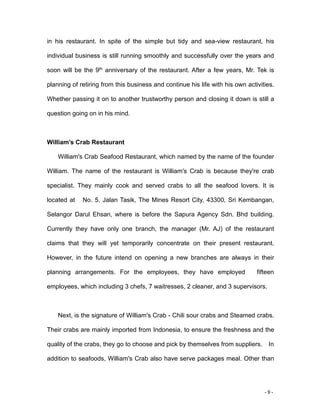 - 9 -
in his restaurant. In spite of the simple but tidy and sea-view restaurant, his
individual business is still running smoothly and successfully over the years and
soon will be the 9th
anniversary of the restaurant. After a few years, Mr. Tek is
planning of retiring from this business and continue his life with his own activities.
Whether passing it on to another trustworthy person and closing it down is still a
question going on in his mind.
William’s Crab Restaurant
William's Crab Seafood Restaurant, which named by the name of the founder
William. The name of the restaurant is William's Crab is because they're crab
specialist. They mainly cook and served crabs to all the seafood lovers. It is
located at No. 5, Jalan Tasik, The Mines Resort City, 43300, Sri Kembangan,
Selangor Darul Ehsan, where is before the Sapura Agency Sdn. Bhd building.
Currently they have only one branch, the manager (Mr. AJ) of the restaurant
claims that they will yet temporarily concentrate on their present restaurant.
However, in the future intend on opening a new branches are always in their
planning arrangements. For the employees, they have employed fifteen
employees, which including 3 chefs, 7 waitresses, 2 cleaner, and 3 supervisors.
Next, is the signature of William's Crab - Chili sour crabs and Steamed crabs.
Their crabs are mainly imported from Indonesia, to ensure the freshness and the
quality of the crabs, they go to choose and pick by themselves from suppliers. In
addition to seafoods, William's Crab also have serve packages meal. Other than
 