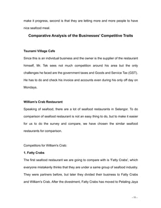 - 11 -
make it progress, second is that they are letting more and more people to have
nice seafood meal.
Comparative Analysis of the Businesses’ Competitive Traits
Tsunami Village Cafe
Since this is an individual business and the owner is the supplier of the restaurant
himself, Mr. Tek sees not much competition around his area but the only
challenges he faced are the government taxes and Goods and Service Tax (GST).
He has to do and check his invoice and accounts even during his only off day on
Mondays.
William’s Crab Restaurant
Speaking of seafood, there are a lot of seafood restaurants in Selangor. To do
comparison of seafood restaurant is not an easy thing to do, but to make it easier
for us to do the survey and compare, we have chosen the similar seafood
restaurants for comparison.
Competitors for William's Crab:
1. Fatty Crabs
The first seafood restaurant we are going to compare with is 'Fatty Crabs', which
everyone mistakenly thinks that they are under a same group of seafood industry.
They were partners before, but later they divided their business to Fatty Crabs
and William's Crab. After the divestment, Fatty Crabs has moved to Petaling Jaya
 