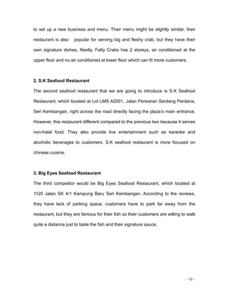 - 12 -
to set up a new business and menu. Their menu might be slightly similar, their
restaurant is also popular for serving big and fleshy crab, but they have their
own signature dishes, Nextly, Fatty Crabs has 2 storeys, air conditioned at the
upper floor and no air conditioned at lower floor which can fit more customers.
2. S.K Seafood Restaurant
The second seafood restaurant that we are going to introduce is S.K Seafood
Restaurant, which located at Lot LMS A2001, Jalan Persiaran Serdang Perdana,
Seri Kembangan, right across the road directly facing the plaza’s main entrance.
However, this restaurant different compared to the previous two because it serves
non-halal food. They also provide live entertainment such as karaoke and
alcoholic beverages to customers. S.K seafood restaurant is more focused on
chinese cuisine.
3. Big Eyes Seafood Restaurant
The third competitor would be Big Eyes Seafood Restaurant, which located at
1120 Jalan SK 4/1 Kampung Baru Seri Kembangan. According to the reviews,
they have lack of parking space, customers have to park far away from the
restaurant, but they are famous for their fish so their customers are willing to walk
quite a distance just to taste the fish and their signature sauce.
 