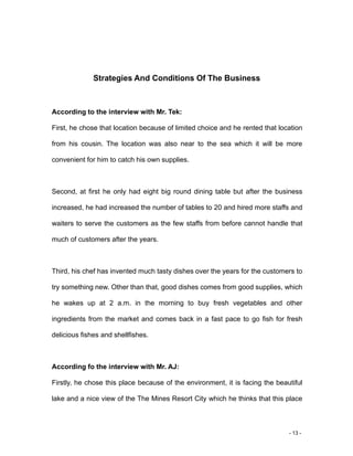 - 13 -
Strategies And Conditions Of The Business
According to the interview with Mr. Tek:
First, he chose that location because of limited choice and he rented that location
from his cousin. The location was also near to the sea which it will be more
convenient for him to catch his own supplies.
Second, at first he only had eight big round dining table but after the business
increased, he had increased the number of tables to 20 and hired more staffs and
waiters to serve the customers as the few staffs from before cannot handle that
much of customers after the years.
Third, his chef has invented much tasty dishes over the years for the customers to
try something new. Other than that, good dishes comes from good supplies, which
he wakes up at 2 a.m. in the morning to buy fresh vegetables and other
ingredients from the market and comes back in a fast pace to go fish for fresh
delicious fishes and shellfishes.
According fo the interview with Mr. AJ:
Firstly, he chose this place because of the environment, it is facing the beautiful
lake and a nice view of the The Mines Resort City which he thinks that this place
 