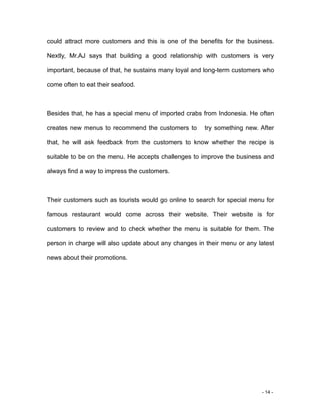 - 14 -
could attract more customers and this is one of the benefits for the business.
Nextly, Mr.AJ says that building a good relationship with customers is very
important, because of that, he sustains many loyal and long-term customers who
come often to eat their seafood.
Besides that, he has a special menu of imported crabs from Indonesia. He often
creates new menus to recommend the customers to try something new. After
that, he will ask feedback from the customers to know whether the recipe is
suitable to be on the menu. He accepts challenges to improve the business and
always find a way to impress the customers.
Their customers such as tourists would go online to search for special menu for
famous restaurant would come across their website. Their website is for
customers to review and to check whether the menu is suitable for them. The
person in charge will also update about any changes in their menu or any latest
news about their promotions.
 
