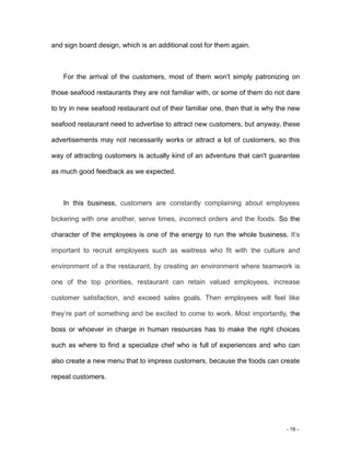 - 16 -
and sign board design, which is an additional cost for them again.
For the arrival of the customers, most of them won't simply patronizing on
those seafood restaurants they are not familiar with, or some of them do not dare
to try in new seafood restaurant out of their familiar one, then that is why the new
seafood restaurant need to advertise to attract new customers, but anyway, these
advertisements may not necessarily works or attract a lot of customers, so this
way of attracting customers is actually kind of an adventure that can't guarantee
as much good feedback as we expected.
In this business, customers are constantly complaining about employees
bickering with one another, serve times, incorrect orders and the foods. So the
character of the employees is one of the energy to run the whole business. It’s
important to recruit employees such as waitress who fit with the culture and
environment of a the restaurant, by creating an environment where teamwork is
one of the top priorities, restaurant can retain valued employees, increase
customer satisfaction, and exceed sales goals. Then employees will feel like
they’re part of something and be excited to come to work. Most importantly, the
boss or whoever in charge in human resources has to make the right choices
such as where to find a specialize chef who is full of experiences and who can
also create a new menu that to impress customers, because the foods can create
repeat customers.
 