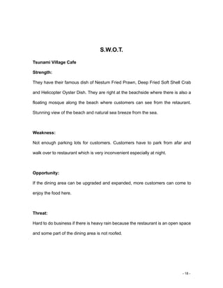 - 18 -
S.W.O.T.
Tsunami Village Cafe
Strength:
They have their famous dish of Nestum Fried Prawn, Deep Fried Soft Shell Crab
and Helicopter Oyster Dish. They are right at the beachside where there is also a
floating mosque along the beach where customers can see from the retaurant.
Stunning view of the beach and natural sea breeze from the sea.
Weakness:
Not enough parking lots for customers. Customers have to park from afar and
walk over to restaurant which is very inconvenient especially at night.
Opportunity:
If the dining area can be upgraded and expanded, more customers can come to
enjoy the food here.
Threat:
Hard to do business if there is heavy rain because the restaurant is an open space
and some part of the dining area is not roofed.
 