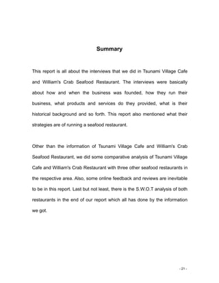 - 21 -
Summary
This report is all about the interviews that we did in Tsunami Village Cafe
and William's Crab Seafood Restaurant. The interviews were basically
about how and when the business was founded, how they run their
business, what products and services do they provided, what is their
historical background and so forth. This report also mentioned what their
strategies are of running a seafood restaurant.
Other than the information of Tsunami Village Cafe and William's Crab
Seafood Restaurant, we did some comparative analysis of Tsunami Village
Cafe and William's Crab Restaurant with three other seafood restaurants in
the respective area. Also, some online feedback and reviews are inevitable
to be in this report. Last but not least, there is the S.W.O.T analysis of both
restaurants in the end of our report which all has done by the information
we got.
 