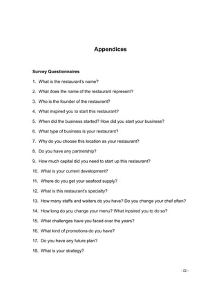 - 22 -
Appendices
Survey Questionnaires
1. What is the restaurant’s name?
2. What does the name of the restaurant represent?
3. Who is the founder of the restaurant?
4. What inspired you to start this restaurant?
5. When did the business started? How did you start your business?
6. What type of business is your restaurant?
7. Why do you choose this location as your restaurant?
8. Do you have any partnership?
9. How much capital did you need to start up this restaurant?
10. What is your current development?
11. Where do you get your seafood supply?
12. What is this restaurant’s specialty?
13. How many staffs and waiters do you have? Do you change your chef often?
14. How long do you change your menu? What inpsired you to do so?
15. What challenges have you faced over the years?
16. What kind of promotions do you have?
17. Do you have any future plan?
18. What is your strategy?
 