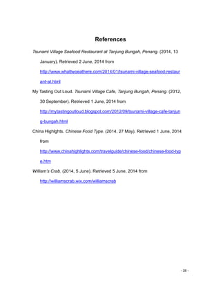 - 26 -
References
Tsunami Village Seafood Restaurant at Tanjung Bungah, Penang. (2014, 13
January). Retrieved 2 June, 2014 from
http://www.whattwoeathere.com/2014/01/tsunami-village-seafood-restaur
ant-at.html
My Tasting Out Loud. Tsunami Village Cafe, Tanjung Bungah, Penang. (2012,
30 September). Retrieved 1 June, 2014 from
http://mytastingoutloud.blogspot.com/2012/09/tsunami-village-cafe-tanjun
g-bungah.html
China Highlghts. Chinese Food Type. (2014, 27 May). Retrieved 1 June, 2014
from
http://www.chinahighlights.com/travelguide/chinese-food/chinese-food-typ
e.htm
William’s Crab. (2014, 5 June). Retrieved 5 June, 2014 from
http://williamscrab.wix.com/williamscrab
 
