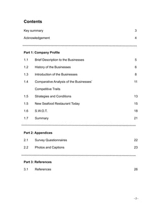 - 2 -
Contents
Key summary 3
Acknowledgement 4
Part 1: Company Profile
1.1 Brief Description to the Businesses 5
1.2 History of the Businesses 6
1.3 Introduction of the Businesses 8
1.4 Comparative Analysis of the Businesses’ 11
Competitive Traits
1.5 Strategies and Conditions 13
1.5 New Seafood Restaurant Today 15
1.6 S.W.O.T. 18
1.7 Summary 21
Part 2: Appendices
2.1 Survey Questionnaires 22
2.2 Photos and Captions 23
Part 3: References
3.1 References 26
 