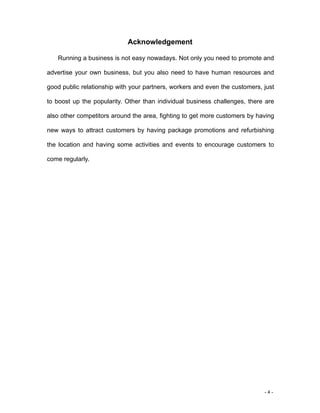- 4 -
Acknowledgement
Running a business is not easy nowadays. Not only you need to promote and
advertise your own business, but you also need to have human resources and
good public relationship with your partners, workers and even the customers, just
to boost up the popularity. Other than individual business challenges, there are
also other competitors around the area, fighting to get more customers by having
new ways to attract customers by having package promotions and refurbishing
the location and having some activities and events to encourage customers to
come regularly.
 