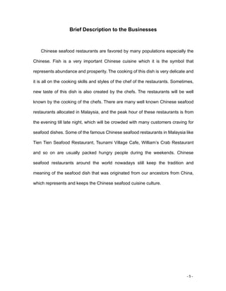 - 5 -
Brief Description to the Businesses
Chinese seafood restaurants are favored by many populations especially the
Chinese. Fish is a very important Chinese cuisine which it is the symbol that
represents abundance and prosperity. The cooking of this dish is very delicate and
it is all on the cooking skills and styles of the chef of the restaurants. Sometimes,
new taste of this dish is also created by the chefs. The restaurants will be well
known by the cooking of the chefs. There are many well known Chinese seafood
restaurants allocated in Malaysia, and the peak hour of these restaurants is from
the evening till late night, which will be crowded with many customers craving for
seafood dishes. Some of the famous Chinese seafood restaurants in Malaysia like
Tien Tien Seafood Restaurant, Tsunami Village Cafe, William’s Crab Restaurant
and so on are usually packed hungry people during the weekends. Chinese
seafood restaurants around the world nowadays still keep the tradition and
meaning of the seafood dish that was originated from our ancestors from China,
which represents and keeps the Chinese seafood cuisine culture.
 