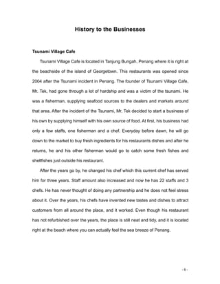 - 6 -
History to the Businesses
Tsunami Village Cafe
Tsunami Village Cafe is located in Tanjung Bungah, Penang where it is right at
the beachside of the island of Georgetown. This restaurants was opened since
2004 after the Tsunami incident in Penang. The founder of Tsunami Village Cafe,
Mr. Tek, had gone through a lot of hardship and was a victim of the tsunami. He
was a fisherman, supplying seafood sources to the dealers and markets around
that area. After the incident of the Tsunami, Mr. Tek decided to start a business of
his own by supplying himself with his own source of food. At first, his business had
only a few staffs, one fisherman and a chef. Everyday before dawn, he will go
down to the market to buy fresh ingredients for his restaurants dishes and after he
returns, he and his other fisherman would go to catch some fresh fishes and
shellfishes just outside his restaurant.
After the years go by, he changed his chef which this current chef has served
him for three years. Staff amount also increased and now he has 22 staffs and 3
chefs. He has never thought of doing any partnership and he does not feel stress
about it. Over the years, his chefs have invented new tastes and dishes to attract
customers from all around the place, and it worked. Even though his restaurant
has not refurbished over the years, the place is still neat and tidy, and it is located
right at the beach where you can actually feel the sea breeze of Penang.
 
