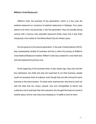 - 7 -
William’s Crab Restaurant
William's Crab, the business of two generations, which is a four year old
seafood restaurant on numerous of seafood restaurants in Selangor. Four years
seems to be short, but previously, in the first generation, they are actually joining
venture with a famous crab specialist restaurant (Fatty Crab) and it was firstly
introduced in the market at The Mines Resort City for thirteen years.
As time goes by to the second generation, in the year of twenty-eleven (2010),
they subsequently divided its business and this is when the journey of William's
Crab Seafood Restaurant started. William's Crab was created for a new fresh look
and had replaced the previous one.
At the beginning of the business when is also 4years ago, they only had like
four waitresses, two chefs and only one supervisor to run their business, people
could not recognize them at a glance, even though they are still running the same
business in the same location. To make some improvement, they tend to cook out
with the taste that are unique, special, nice and unforgettable to attract new
customers and to pull back their old customers who thought that they've moved to
another place. And for now, they have headway to 15 staffs to work for them.
 