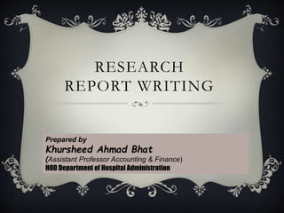 RESEARCH
REPORT WRITING
Prepared by
Khursheed Ahmad Bhat
(Assistant Professor Accounting & Finance)
HOD Department of Hospital Administration
 