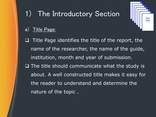 1) The Introductory Section
a) Title Page:
 Title Page identifies the title of the report, the
name of the researcher, the name of the guide,
institution, month and year of submission.
 The title should communicate what the study is
about. A well constructed title makes it easy for
the reader to understand and determine the
nature of the topic .
 