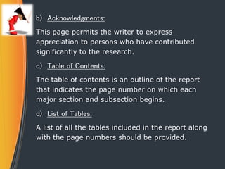 b) Acknowledgments:
This page permits the writer to express
appreciation to persons who have contributed
significantly to the research.
c) Table of Contents:
The table of contents is an outline of the report
that indicates the page number on which each
major section and subsection begins.
d) List of Tables:
A list of all the tables included in the report along
with the page numbers should be provided.
 