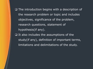  The introduction begins with a description of
the research problem or topic and includes
objectives, significance of the problem,
research questions, statement of
hypothesis(if any).
 It also includes the assumptions of the
study(if any), definition of important terms,
limitations and delimitations of the study.
 