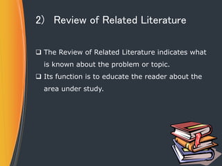 2) Review of Related Literature
 The Review of Related Literature indicates what
is known about the problem or topic.
 Its function is to educate the reader about the
area under study.
 